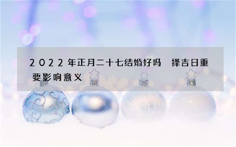 2022年正月二十七结婚好吗 择吉日重要影响意义